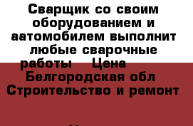 Сварщик со своим оборудованием и аатомобилем выполнит любые сварочные работы. › Цена ­ 100 - Белгородская обл. Строительство и ремонт » Услуги   . Белгородская обл.